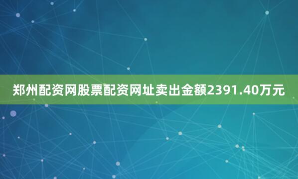 郑州配资网股票配资网址卖出金额2391.40万元