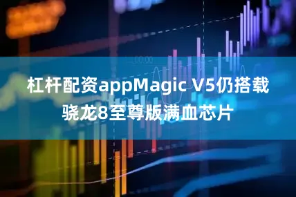 杠杆配资appMagic V5仍搭载骁龙8至尊版满血芯片