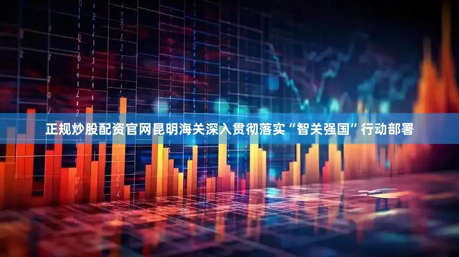 正规炒股配资官网昆明海关深入贯彻落实“智关强国”行动部署
