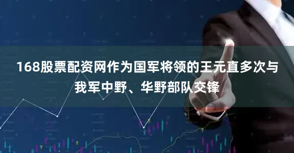 168股票配资网作为国军将领的王元直多次与我军中野、华野部队交锋