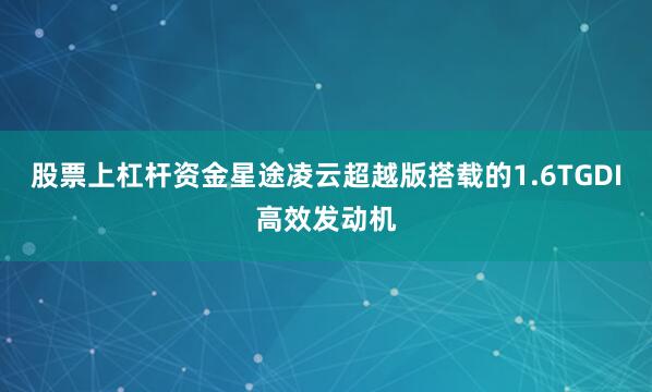 股票上杠杆资金星途凌云超越版搭载的1.6TGDI高效发动机