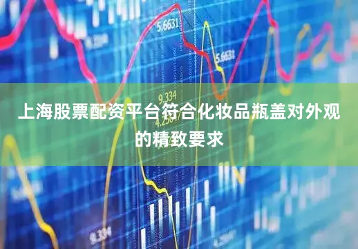 上海股票配资平台符合化妆品瓶盖对外观的精致要求