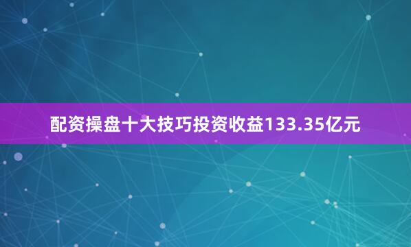 配资操盘十大技巧投资收益133.35亿元