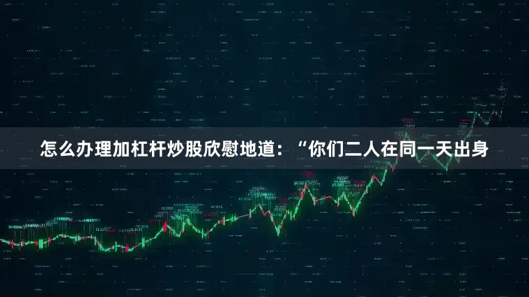 怎么办理加杠杆炒股欣慰地道：“你们二人在同一天出身
