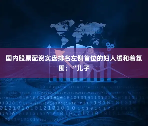 国内股票配资实盘排名左侧首位的妇人缓和着氛围：“儿子