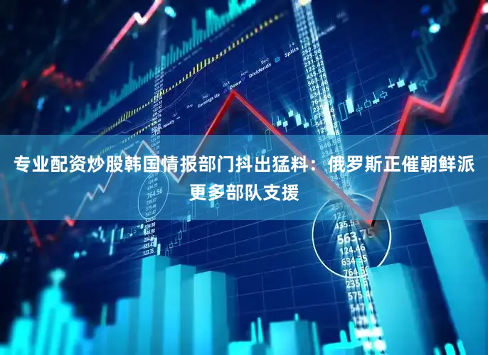 专业配资炒股韩国情报部门抖出猛料：俄罗斯正催朝鲜派更多部队支援
