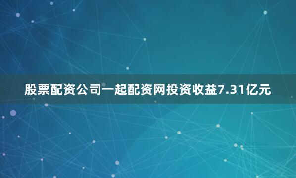 股票配资公司一起配资网投资收益7.31亿元