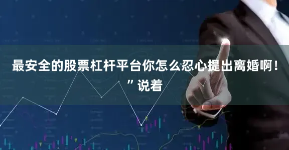 最安全的股票杠杆平台你怎么忍心提出离婚啊！”说着
