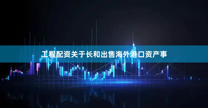 工程配资关于长和出售海外港口资产事