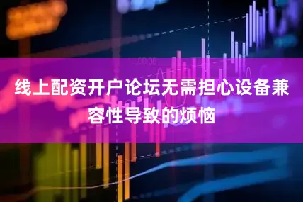 线上配资开户论坛无需担心设备兼容性导致的烦恼