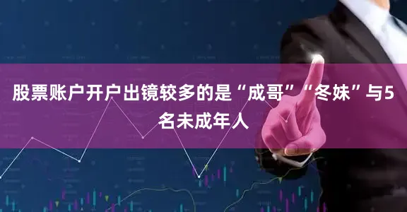 股票账户开户出镜较多的是“成哥”“冬妹”与5名未成年人