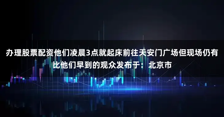 办理股票配资他们凌晨3点就起床前往天安门广场但现场仍有比他们早到的观众发布于：北京市