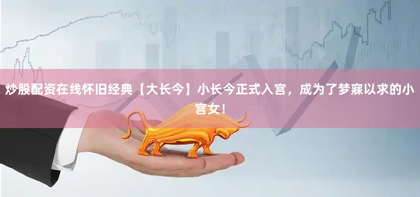 炒股配资在线怀旧经典【大长今】小长今正式入宫，成为了梦寐以求的小宫女！