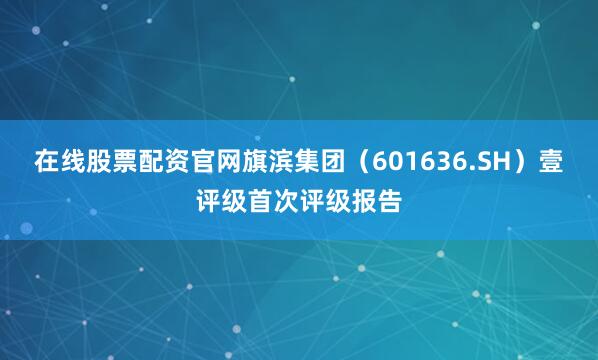 在线股票配资官网旗滨集团（601636.SH）壹评级首次评级报告