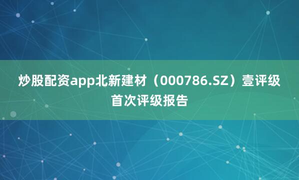 炒股配资app北新建材（000786.SZ）壹评级首次评级报告