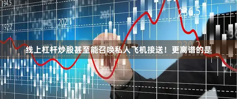 线上杠杆炒股甚至能召唤私人飞机接送！更离谱的是