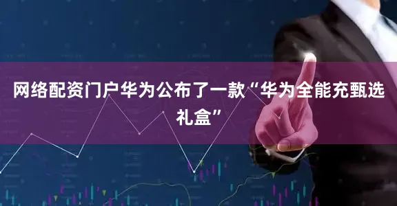 网络配资门户华为公布了一款“华为全能充甄选礼盒”