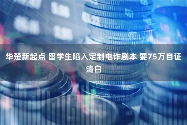 华楚新起点 留学生陷入定制电诈剧本 要75万自证清白