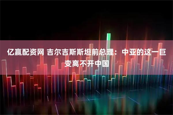 亿赢配资网 吉尔吉斯斯坦前总理：中亚的这一巨变离不开中国