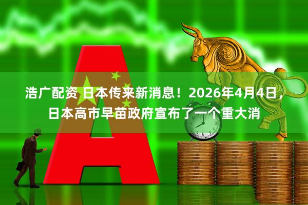 浩广配资 日本传来新消息！2026年4月4日，日本高市早苗政府宣布了一个重大消