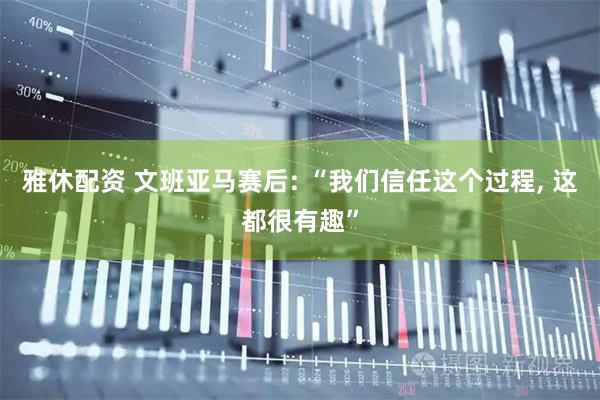 雅休配资 文班亚马赛后: “我们信任这个过程, 这都很有趣”