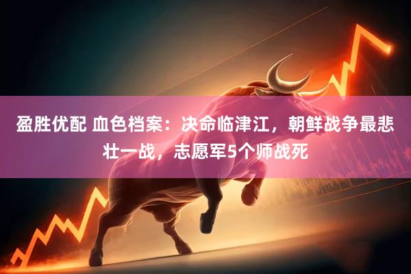 盈胜优配 血色档案：决命临津江，朝鲜战争最悲壮一战，志愿军5个师战死