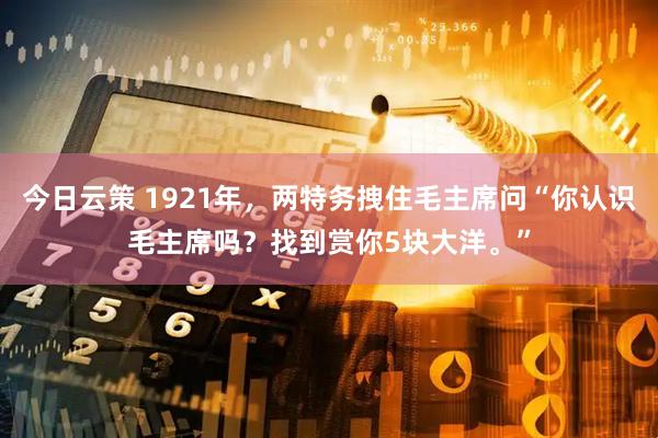 今日云策 1921年，两特务拽住毛主席问“你认识毛主席吗？找到赏你5块大洋。”