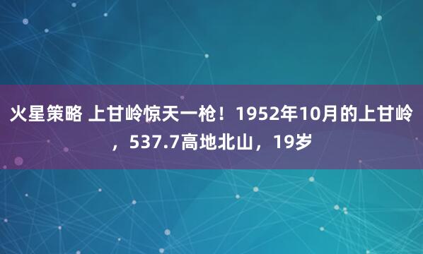火星策略 上甘岭惊天一枪！1952年10月的上甘岭，537.7高地北山，19岁